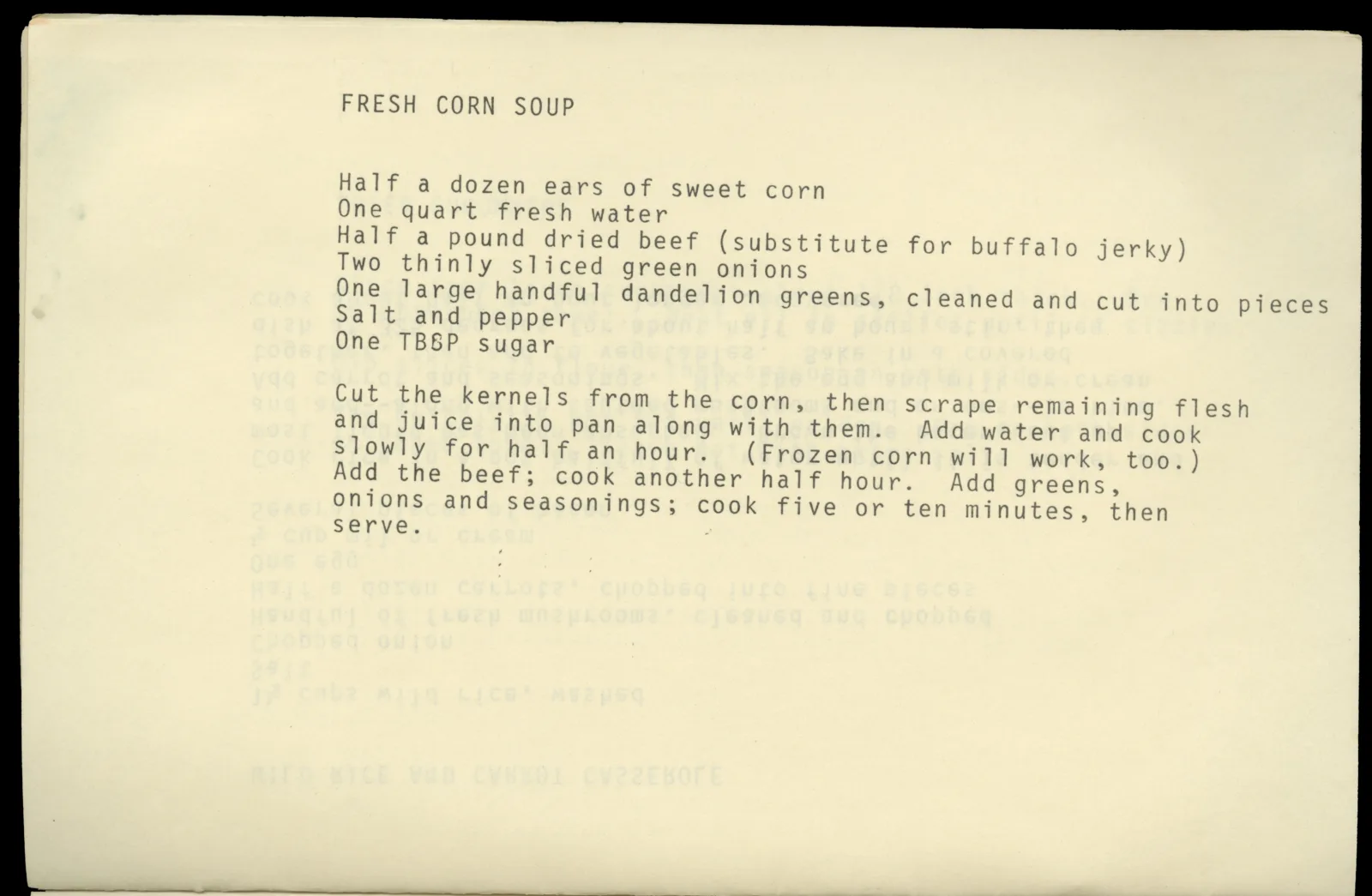 Typed page with recipe for Fresh Corn Soup. The recipe is as follows: "Half a dozen ears of sweet corn, one quart fresh water, half a pound dried beef (substitute for buffalo jerky), two thinly sliced green onions, one large handful dandelion greens (cleaned and cut into pieces), salt and pepper, one tbsp sugar. Cut the kernels from the corn, then scrape remaining flesh and juice into pan along with them. Add water and cook slowly for half and hour. (Frozen corn will work, too). Add the beef; cook another half hour. Add the greens, onions, and seasonings; cook five or ten minutes then serve.